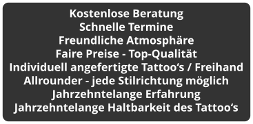Kostenlose Beratung Schnelle Termine Freundliche Atmosphäre Faire Preise - Top-Qualität Individuell angefertigte Tattoo‘s / Freihand Allrounder - jede Stilrichtung möglich Jahrzehntelange Erfahrung Jahrzehntelange Haltbarkeit des Tattoo‘s