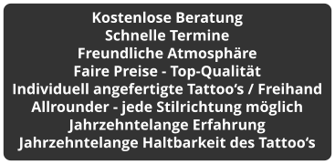 Kostenlose Beratung Schnelle Termine Freundliche Atmosphäre Faire Preise - Top-Qualität Individuell angefertigte Tattoo‘s / Freihand Allrounder - jede Stilrichtung möglich Jahrzehntelange Erfahrung Jahrzehntelange Haltbarkeit des Tattoo‘s
